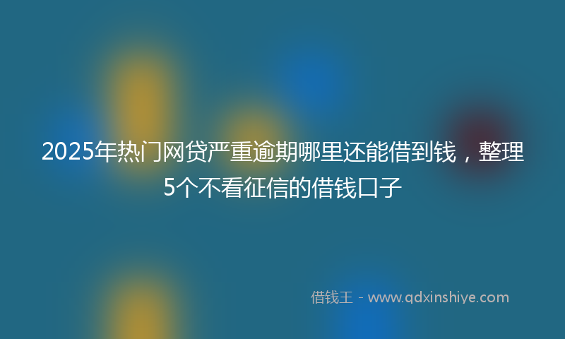 2025年热门网贷严重逾期哪里还能借到钱，整理5个不看征信的借钱口子