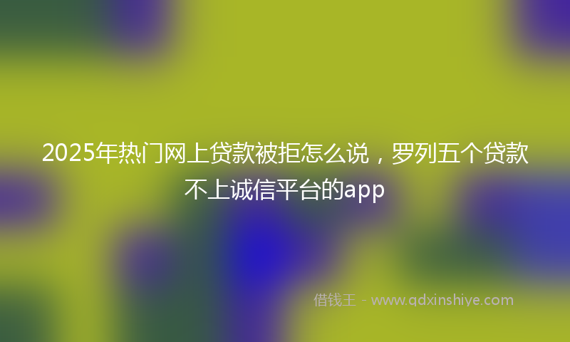 2025年热门网上贷款被拒怎么说，罗列五个贷款不上诚信平台的app