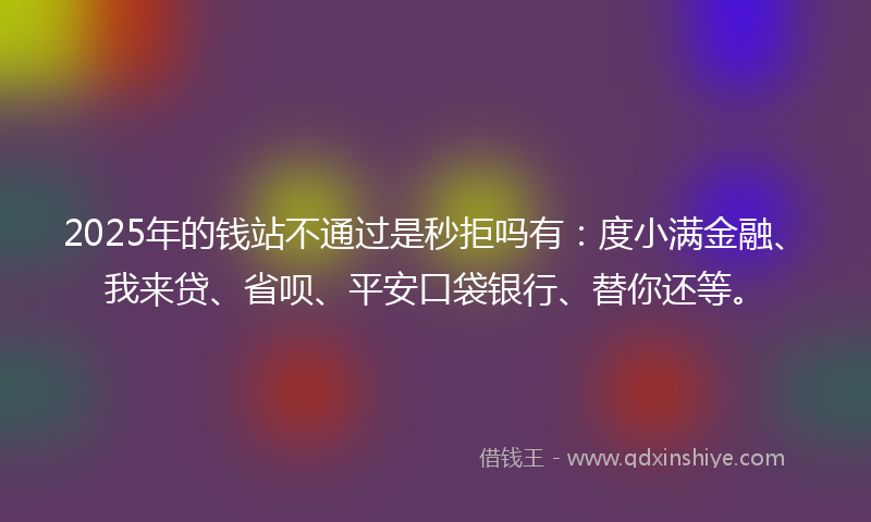 2025年的钱站不通过是秒拒吗有：度小满金融、我来贷、省呗、平安口袋银行、替你还等。