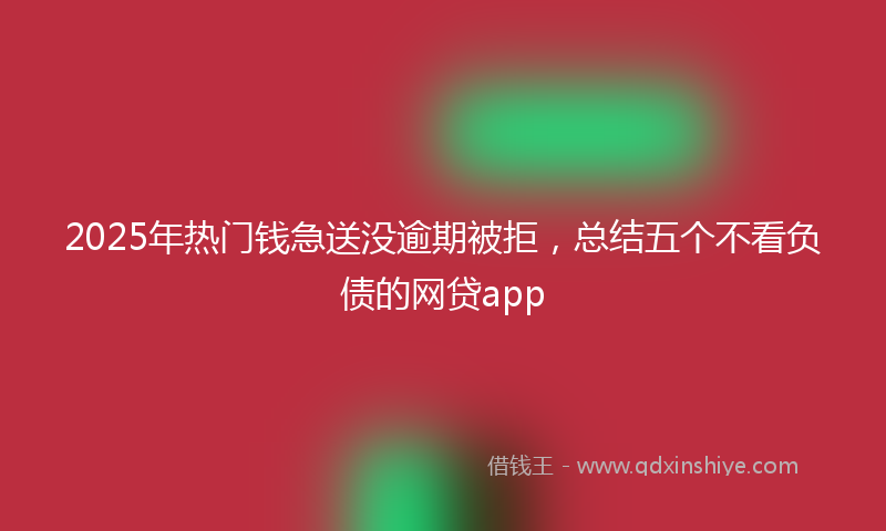 2025年热门钱急送没逾期被拒，总结五个不看负债的网贷app