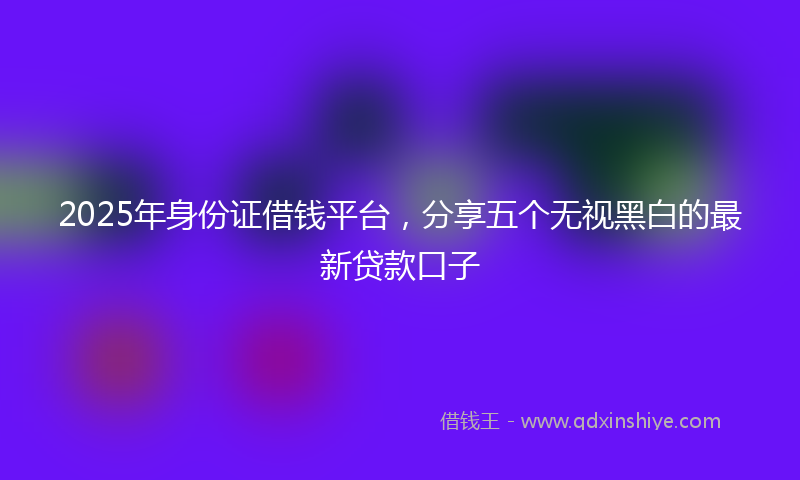 2025年身份证借钱平台，分享五个无视黑白的最新贷款口子