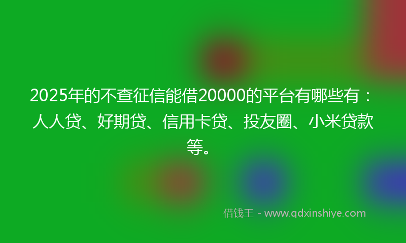 2025年的不查征信能借20000的平台有哪些有：人人贷、好期贷、信用卡贷、投友圈、小米贷款等。