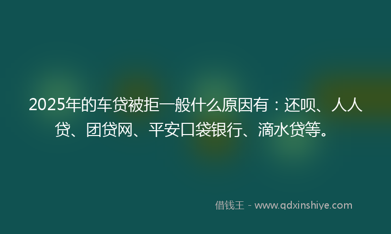 2025年的车贷被拒一般什么原因有：还呗、人人贷、团贷网、平安口袋银行、滴水贷等。