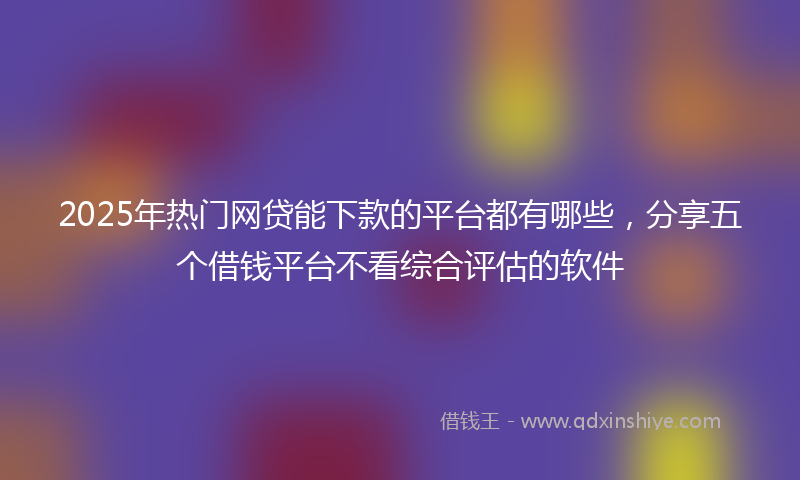 2025年热门网贷能下款的平台都有哪些，分享五个借钱平台不看综合评估的软件