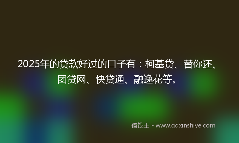 2025年的贷款好过的口子有：柯基贷、替你还、团贷网、快贷通、融逸花等。
