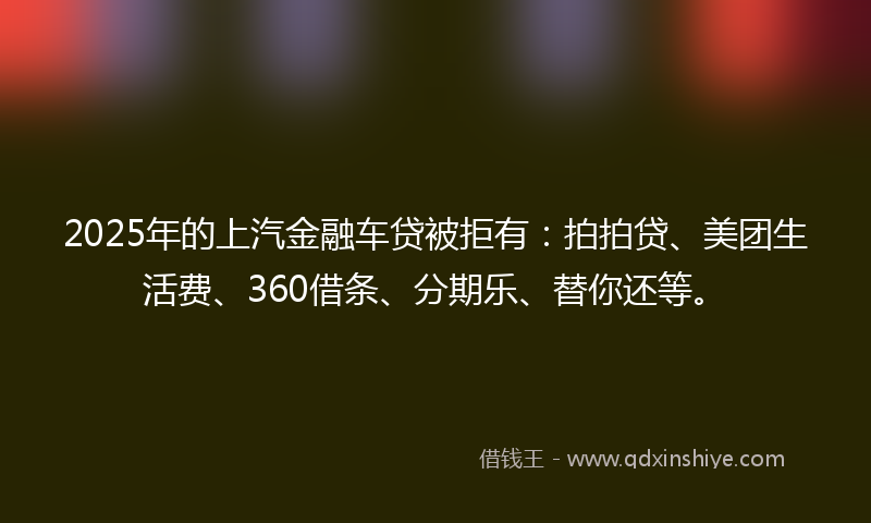 2025年的上汽金融车贷被拒有：拍拍贷、美团生活费、360借条、分期乐、替你还等。