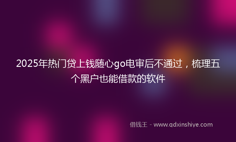 2025年热门贷上钱随心go电审后不通过，梳理五个黑户也能借款的软件