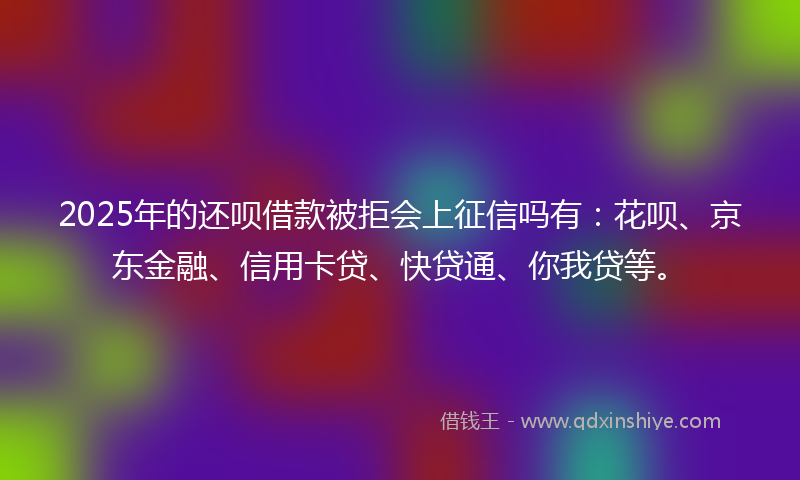 2025年的还呗借款被拒会上征信吗有：花呗、京东金融、信用卡贷、快贷通、你我贷等。