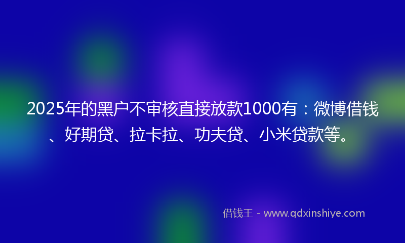 2025年的黑户不审核直接放款1000有：微博借钱、好期贷、拉卡拉、功夫贷、小米贷款等。