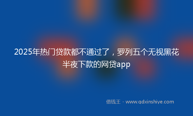 2025年热门贷款都不通过了，罗列五个无视黑花半夜下款的网贷app