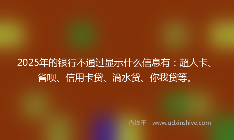 2025年的银行不通过显示什么信息有：超人卡、省呗、信用卡贷、滴水贷、你我贷等。