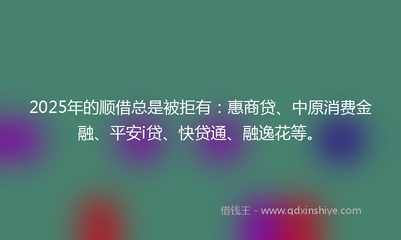2025年的顺借总是被拒有：惠商贷、中原消费金融、平安i贷、快贷通、融逸花等。