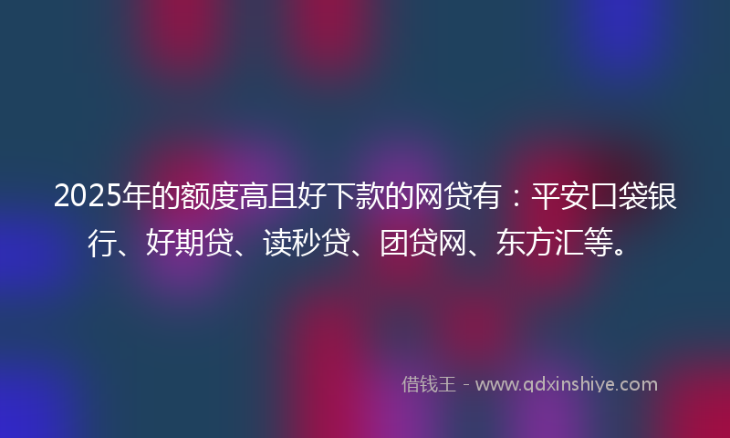 2025年的额度高且好下款的网贷有：平安口袋银行、好期贷、读秒贷、团贷网、东方汇等。
