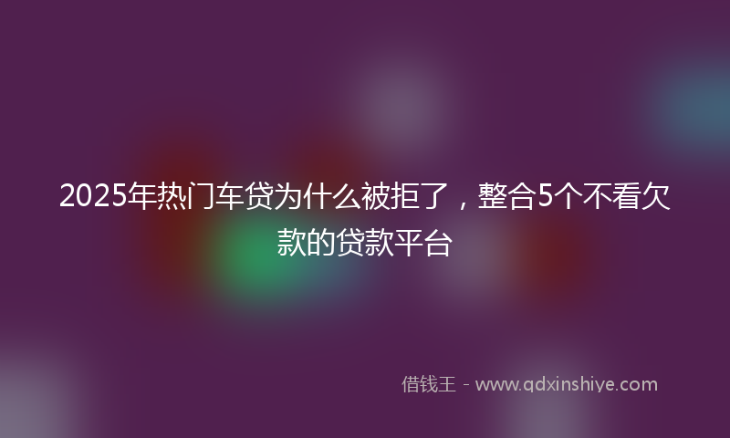 2025年热门车贷为什么被拒了，整合5个不看欠款的贷款平台