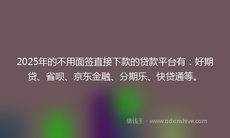 2025年的不用面签直接下款的贷款平台有：好期贷、省呗、京东金融、分期乐、快贷通等。