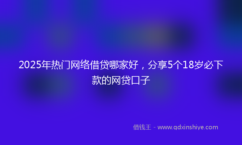2025年热门网络借贷哪家好，分享5个18岁必下款的网贷口子