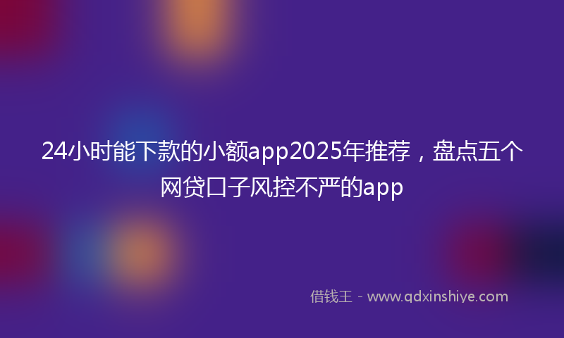 24小时能下款的小额app2025年推荐，盘点五个网贷口子风控不严的app