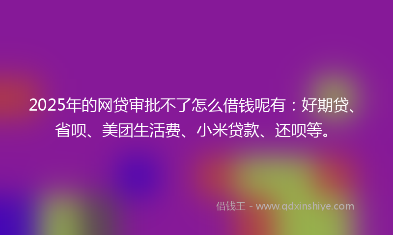 2025年的网贷审批不了怎么借钱呢有:好期贷、省呗、美团生活费、小米贷款、还呗等。