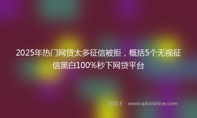 2025年热门网贷太多征信被拒，概括5个无视征信黑白100%秒下网贷平台
