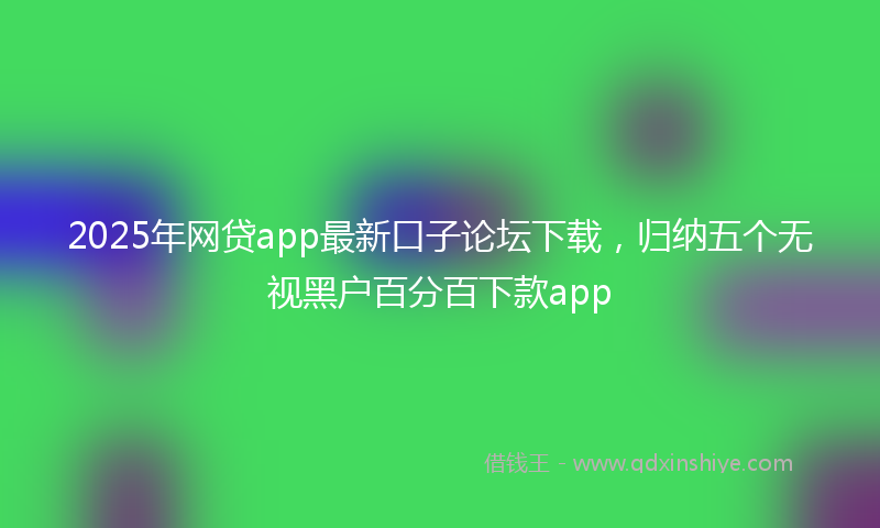 2025年网贷app最新口子论坛下载,归纳五个无视黑户百分百下款app