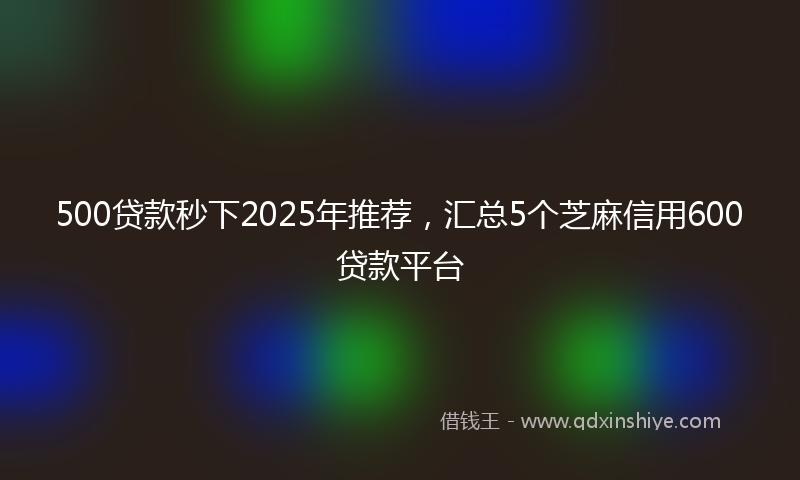 500贷款秒下2025年推荐，汇总5个芝麻信用600贷款平台