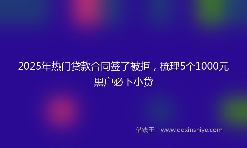 2025年热门贷款合同签了被拒，梳理5个1000元黑户必下小贷