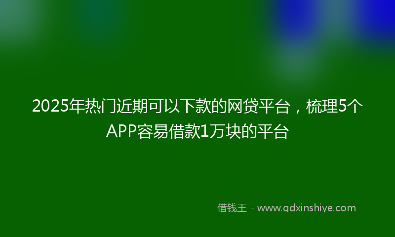 2025年热门近期可以下款的网贷平台，梳理5个APP容易借款1万块的平台