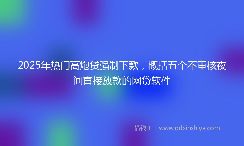 2025年热门高炮贷强制下款，概括五个不审核夜间直接放款的网贷软件