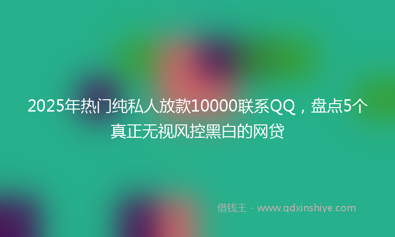 2025年热门纯私人放款10000联系QQ，盘点5个真正无视风控黑白的网贷