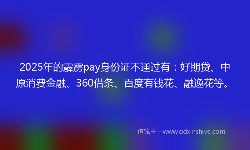 2025年的霹雳pay身份证不通过有：好期贷、中原消费金融、360借条、百度有钱花、融逸花等。