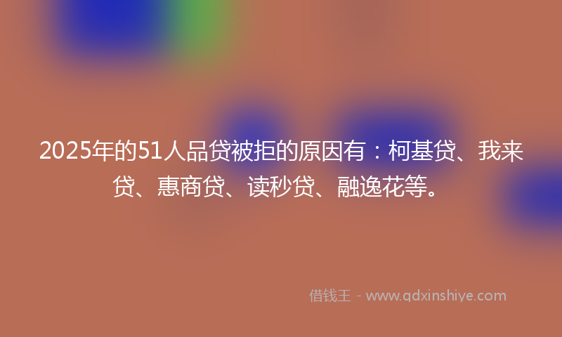 2025年的51人品贷被拒的原因有：柯基贷、我来贷、惠商贷、读秒贷、融逸花等。
