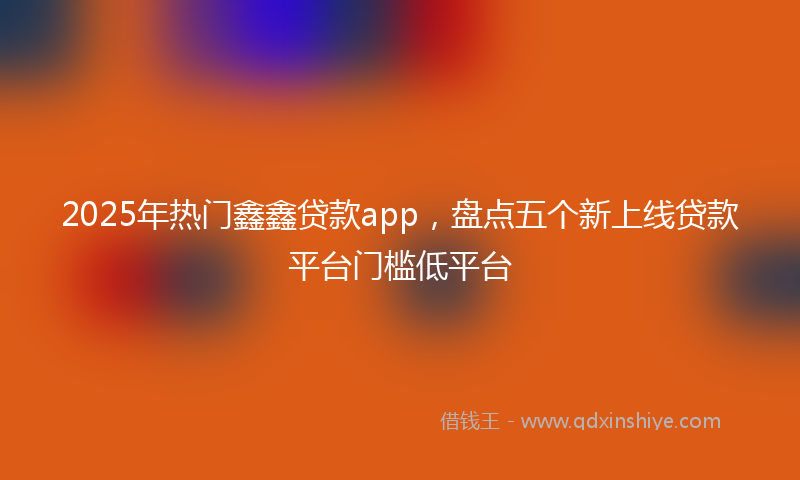 2025年热门鑫鑫贷款app，盘点五个新上线贷款平台门槛低平台
