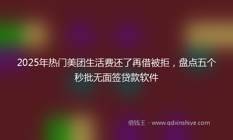 2025年热门美团生活费还了再借被拒，盘点五个秒批无面签贷款软件