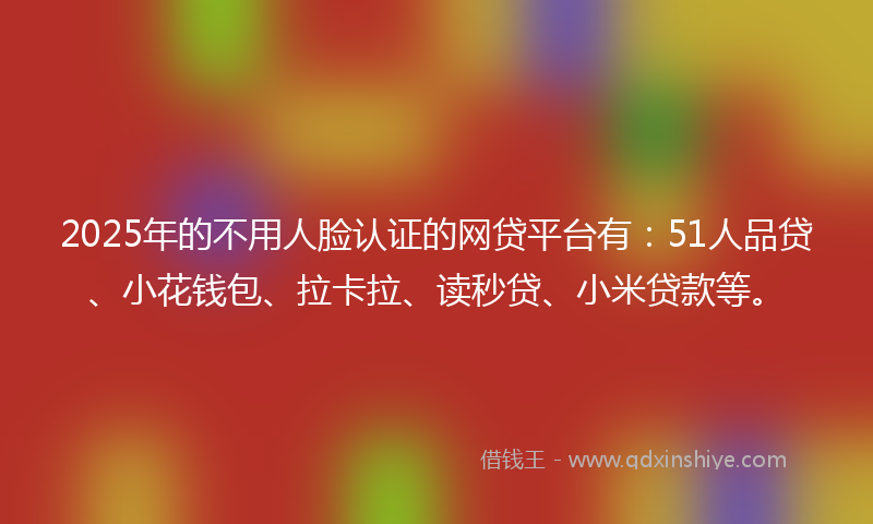 2025年的不用人脸认证的网贷平台有：51人品贷、小花钱包、拉卡拉、读秒贷、小米贷款等。