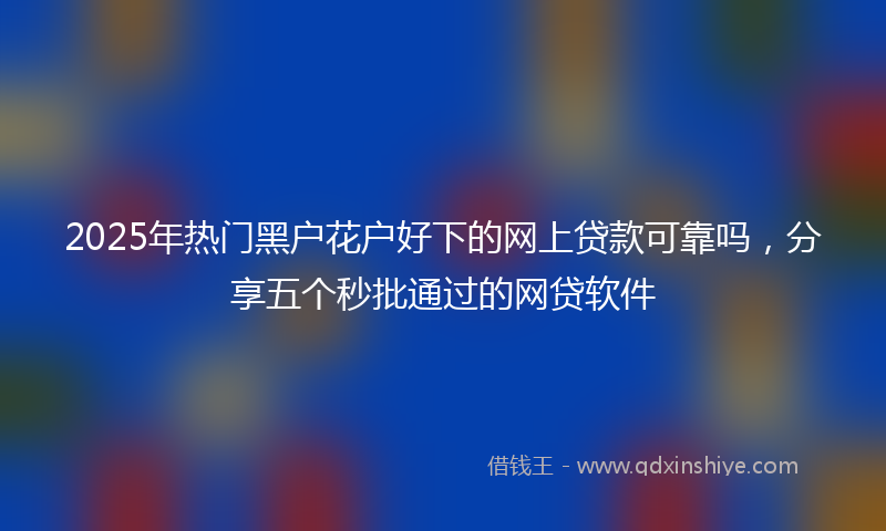 2025年热门黑户花户好下的网上贷款可靠吗，分享五个秒批通过的网贷软件