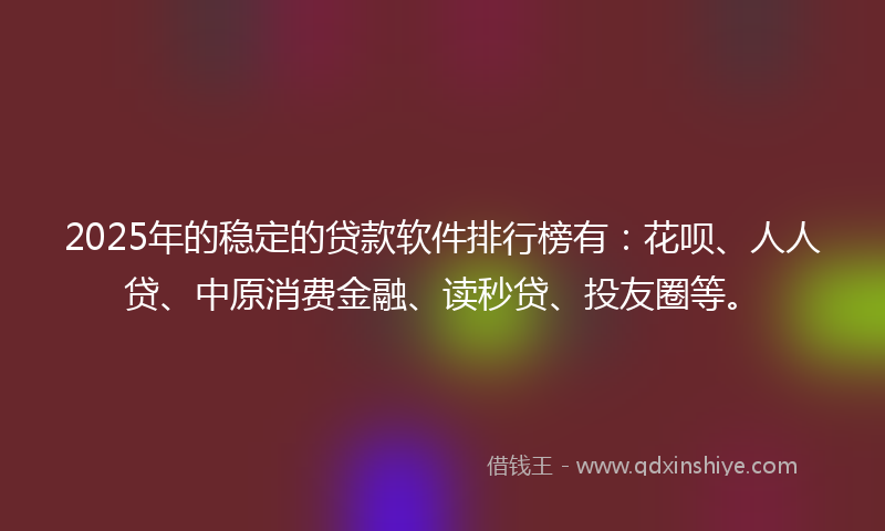 2025年的稳定的贷款软件排行榜有：花呗、人人贷、中原消费金融、读秒贷、投友圈等。