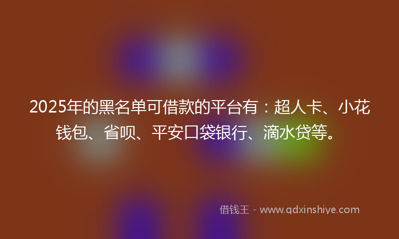 2025年的黑名单可借款的平台有：超人卡、小花钱包、省呗、平安口袋银行、滴水贷等。