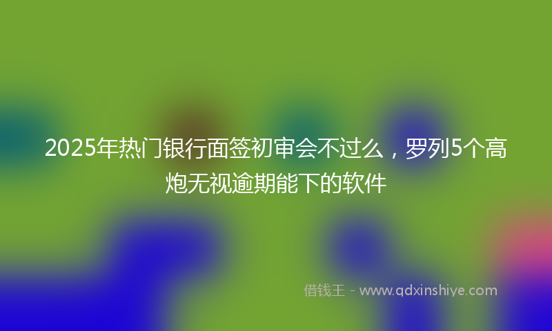 2025年热门银行面签初审会不过么，罗列5个高炮无视逾期能下的软件