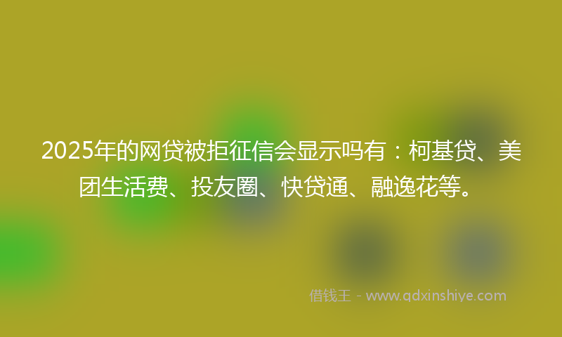 2025年的网贷被拒征信会显示吗有：柯基贷、美团生活费、投友圈、快贷通、融逸花等。