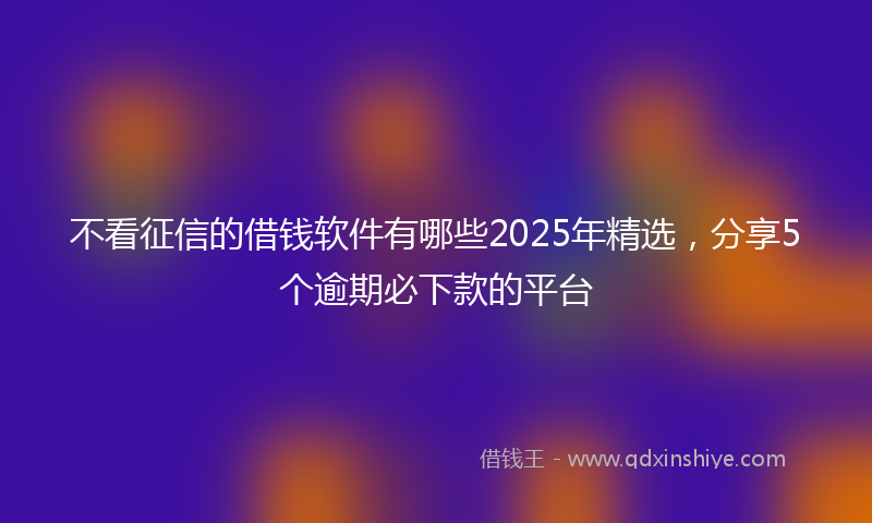 不看征信的借钱软件有哪些2025年精选，分享5个逾期必下款的平台