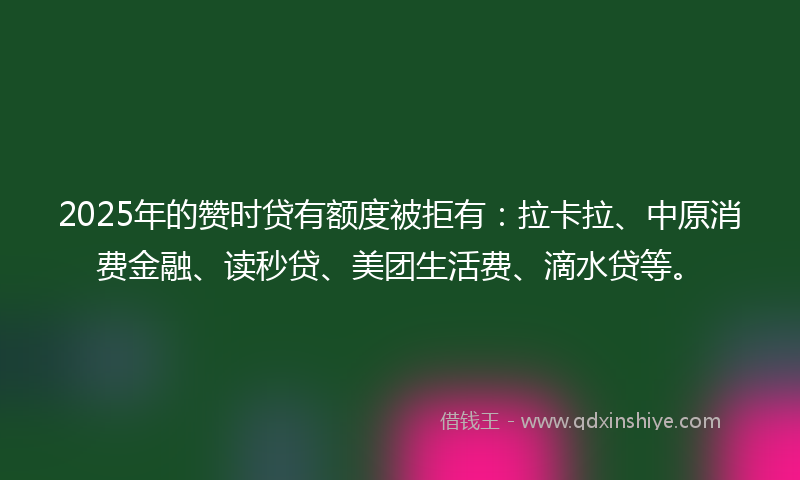 2025年的赞时贷有额度被拒有：拉卡拉、中原消费金融、读秒贷、美团生活费、滴水贷等。