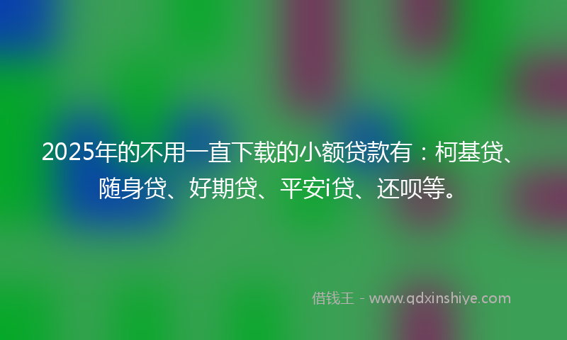 2025年的不用一直下载的小额贷款有：柯基贷、随身贷、好期贷、平安i贷、还呗等。