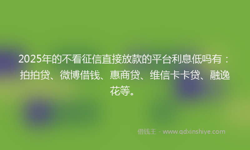 2025年的不看征信直接放款的平台利息低吗有：拍拍贷、微博借钱、惠商贷、维信卡卡贷、融逸花等。