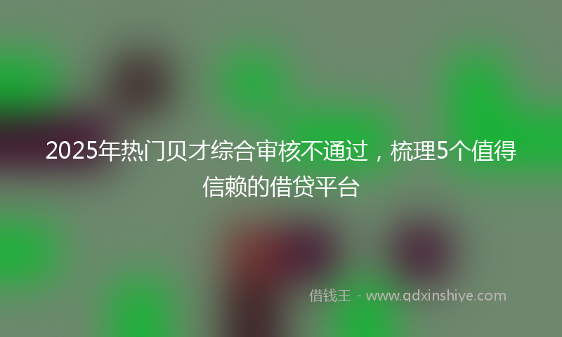 2025年热门贝才综合审核不通过，梳理5个值得信赖的借贷平台