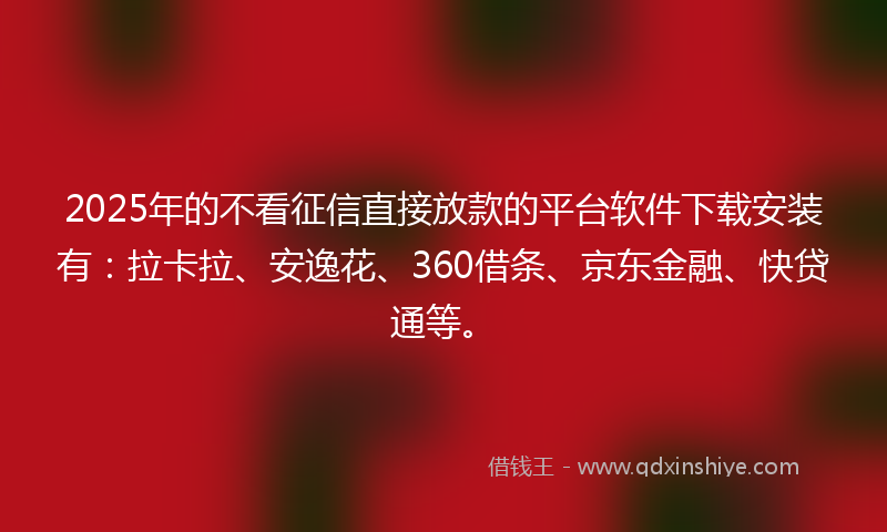 2025年的不看征信直接放款的平台软件下载安装有：拉卡拉、安逸花、360借条、京东金融、快贷通等。