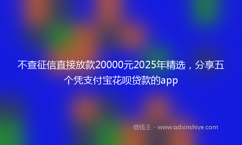 不查征信直接放款20000元2025年精选，分享五个凭支付宝花呗贷款的app