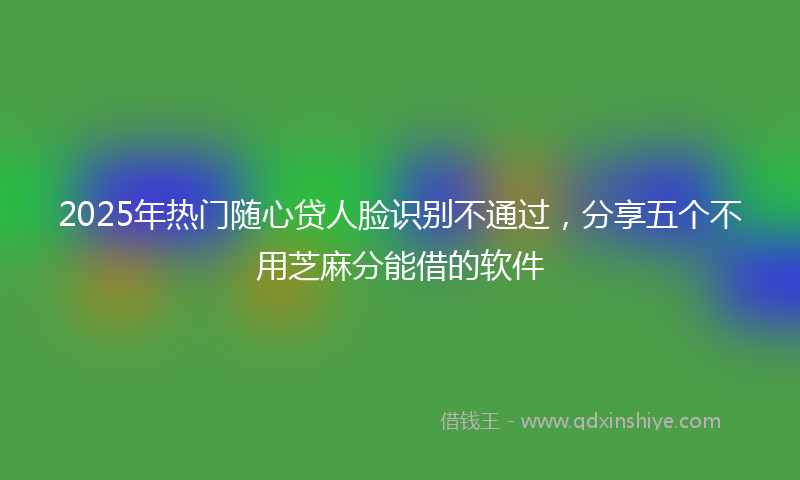 2025年热门随心贷人脸识别不通过，分享五个不用芝麻分能借的软件