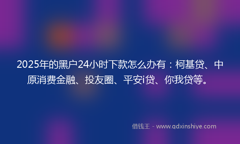 2025年的黑户24小时下款怎么办有：柯基贷、中原消费金融、投友圈、平安i贷、你我贷等。