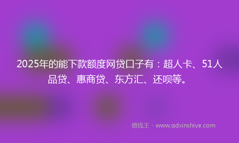 2025年的能下款额度网贷口子有：超人卡、51人品贷、惠商贷、东方汇、还呗等。