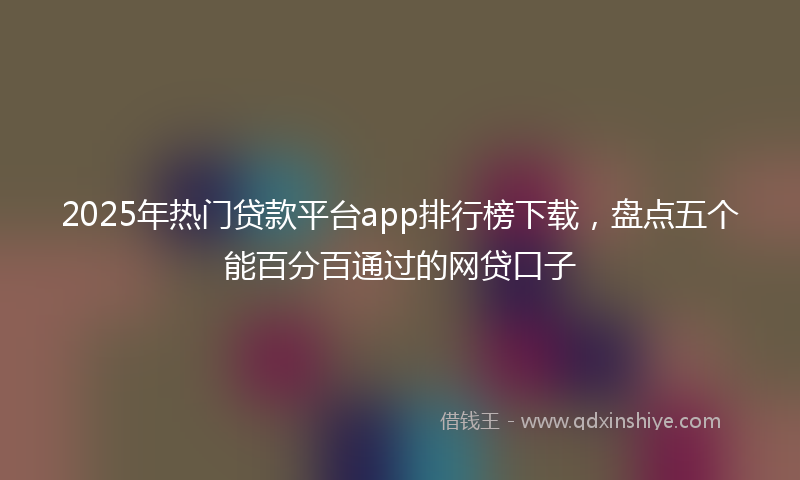 2025年热门贷款平台app排行榜下载，盘点五个能百分百通过的网贷口子